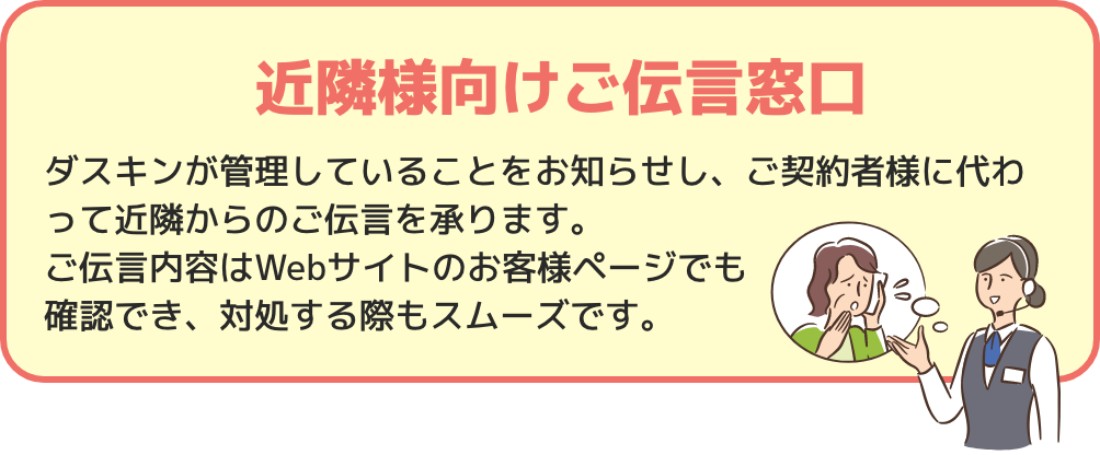 近隣様向けご伝言窓口 ダスキンが管理していることをお知らせし、ご契約者様に代わって近隣からのご伝言を承ります。ご伝言内容はWebサイトのお客様ページでも確認でき、対処する際もスムーズです。