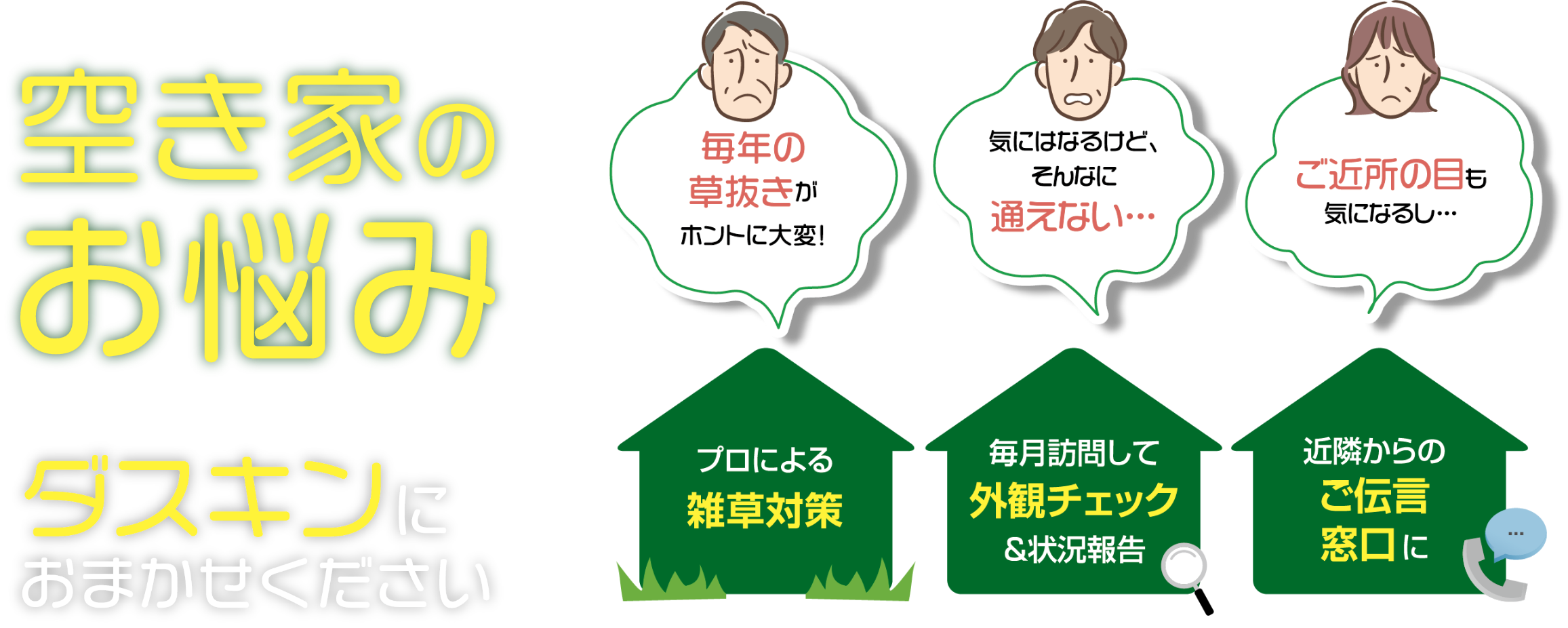 空き家のお悩みダスキンにおまかせください 毎年の草抜きがホントに大変! プロによる雑草対策 気にはなるけど、そんなに通えない 毎月訪問して外観チェック&状況報告 ご近所の目も気になるし 近隣からのご伝言窓口に